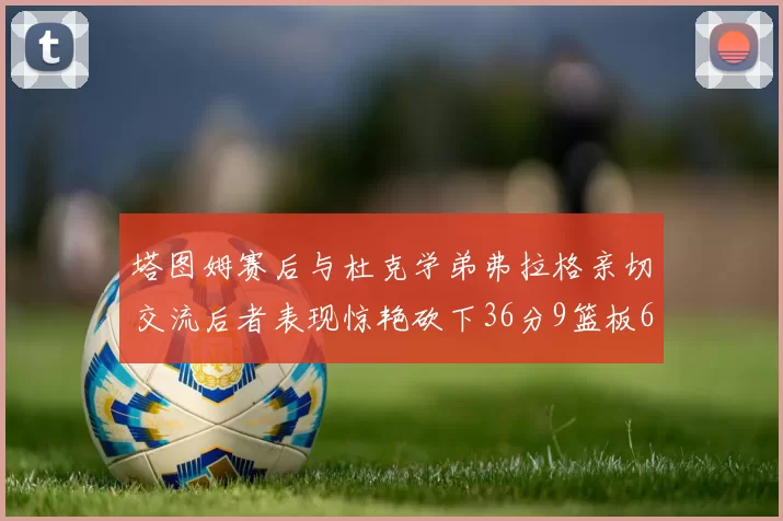塔图姆赛后与杜克学弟弗拉格亲切交流后者表现惊艳砍下36分9篮板6助攻