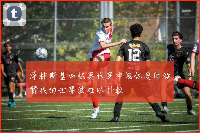 泽林斯基回忆奥代罗中场休息时称赞我的世界波难以扑救