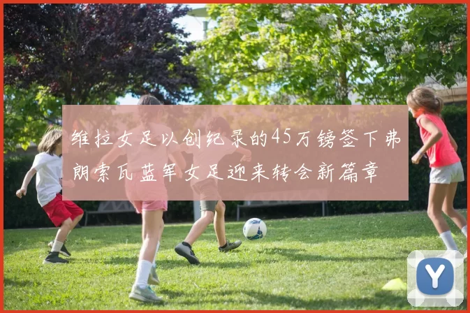 维拉女足以创纪录的45万镑签下弗朗索瓦蓝军女足迎来转会新篇章