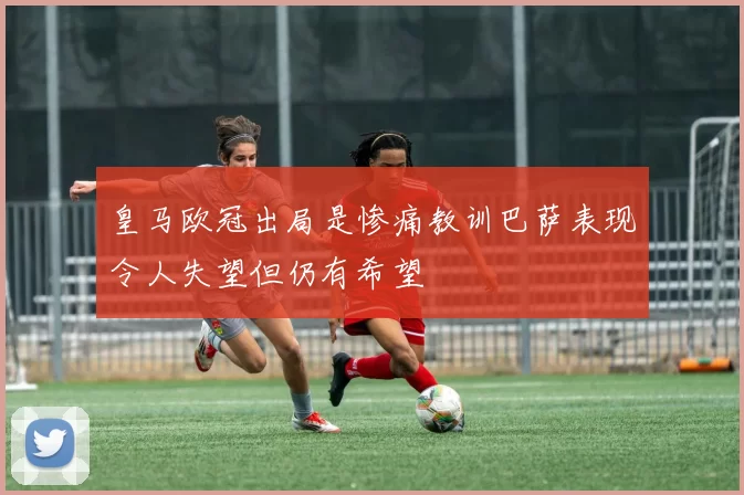 皇马欧冠出局是惨痛教训巴萨表现令人失望但仍有希望