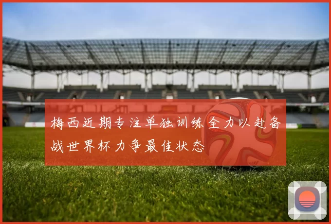 梅西近期专注单独训练全力以赴备战世界杯力争最佳状态