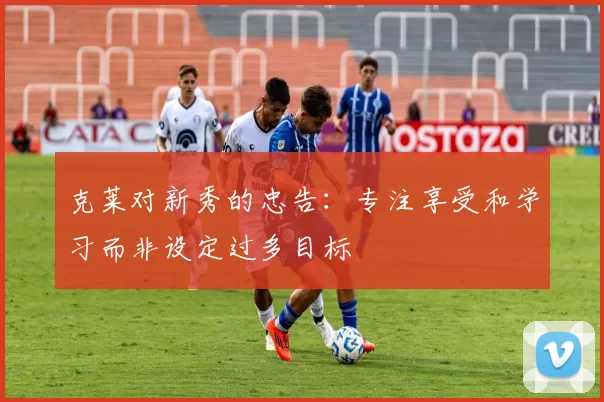 克莱对新秀的忠告：专注享受和学习而非设定过多目标