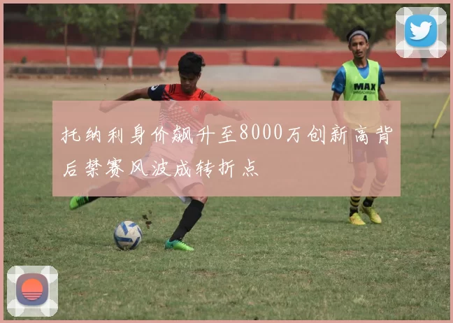 托纳利身价飙升至8000万创新高背后禁赛风波成转折点