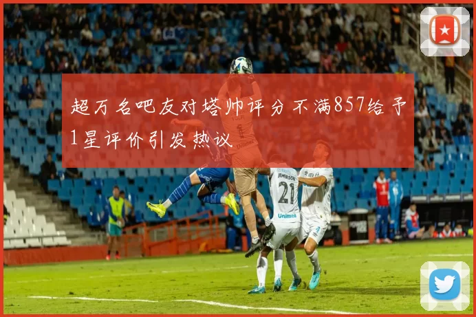 超万名吧友对塔帅评分不满857给予1星评价引发热议