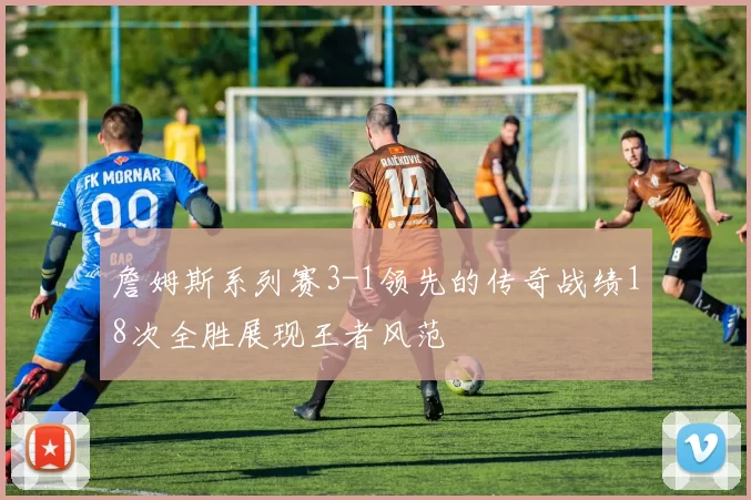 詹姆斯系列赛3-1领先的传奇战绩18次全胜展现王者风范