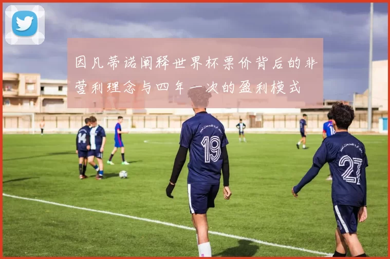 因凡蒂诺阐释世界杯票价背后的非营利理念与四年一次的盈利模式