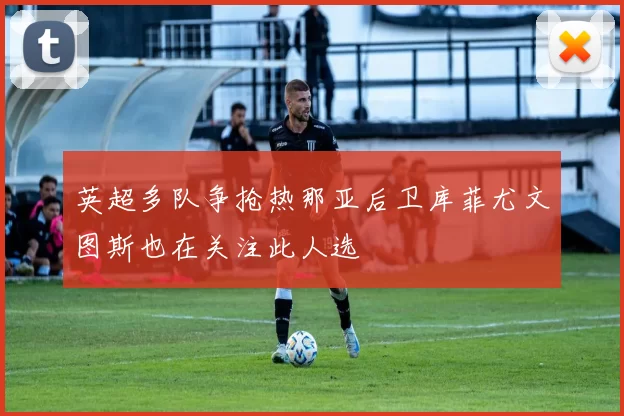 英超多队争抢热那亚后卫库菲尤文图斯也在关注此人选