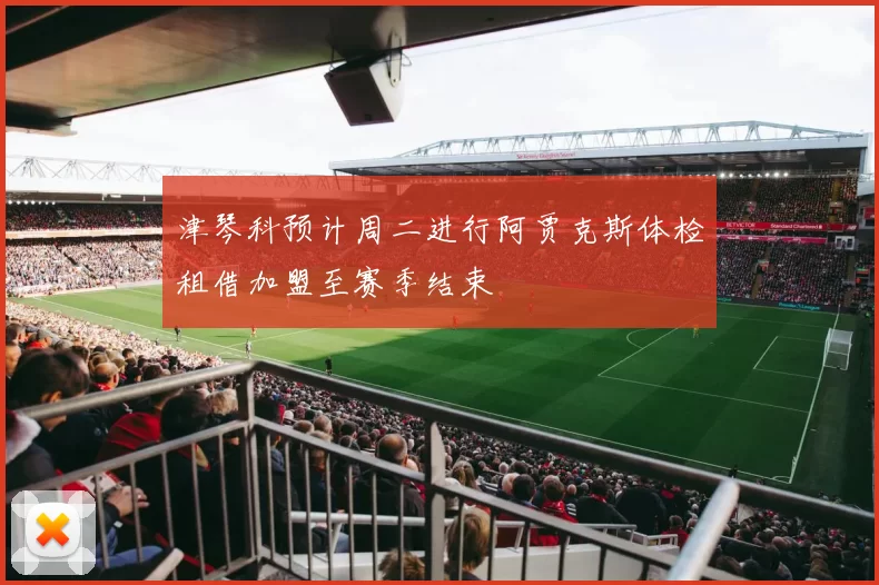 津琴科预计周二进行阿贾克斯体检租借加盟至赛季结束