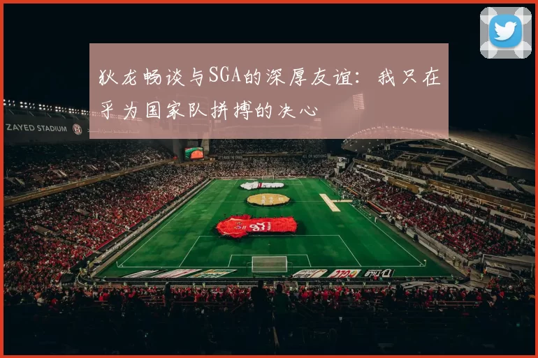 狄龙畅谈与SGA的深厚友谊：我只在乎为国家队拼搏的决心